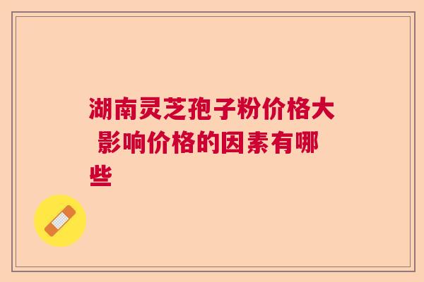 湖南灵芝孢子粉价格大 影响价格的因素有哪些 湖南灵芝孢子粉价格大 影响价格的因素有哪些