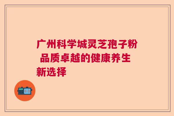 广州科学城灵芝孢子粉 品质卓越的健康养生新选择 广州科学城灵芝孢子粉 品质卓越的健康养生新选择