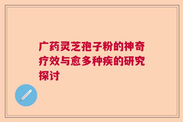 广药灵芝孢子粉的神奇疗效与愈多种疾的研究探讨 广药灵芝孢子粉的神奇疗效与愈多种疾的研究探讨