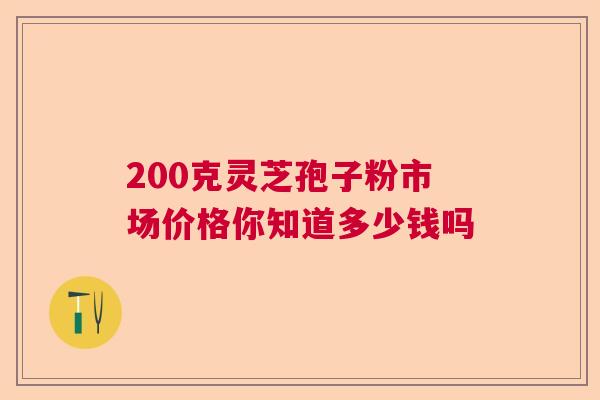 200克灵芝孢子粉市场价格你知道多少钱吗 200克灵芝孢子粉市场价格你知道多少钱吗