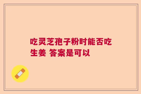 吃灵芝孢子粉时能否吃生姜 答案是可以 吃灵芝孢子粉时能否吃生姜 答案是可以