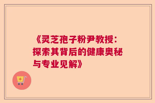 《灵芝孢子粉尹教授:探索其背后的健康奥秘与专业见解》 《灵芝孢子粉尹教授:探索其背后的健康奥秘与专业见解》