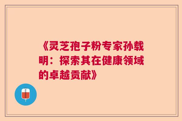 《灵芝孢子粉专家孙载明:探索其在健康领域的卓越贡献》 《灵芝孢子粉专家孙载明:探索其在健康领域的卓越贡献》