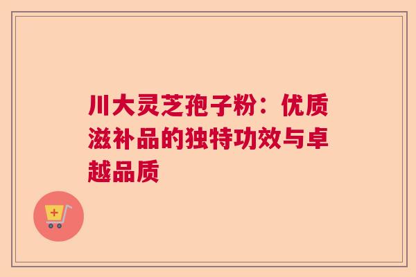 川大灵芝孢子粉:优质滋补品的独特功效与卓越品质 川大灵芝孢子粉:优质滋补品的独特功效与卓越品质