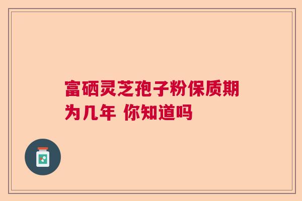 富硒灵芝孢子粉保质期为几年 你知道吗 富硒灵芝孢子粉保质期为几年 你知道吗