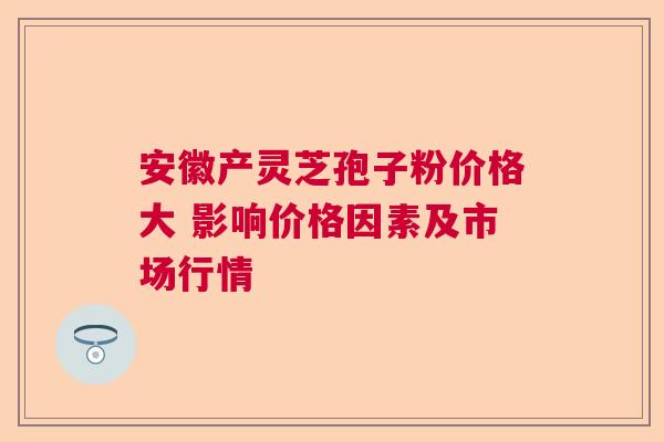 安徽产灵芝孢子粉价格大 影响价格因素及市场行情 安徽产灵芝孢子粉价格大 影响价格因素及市场行情
