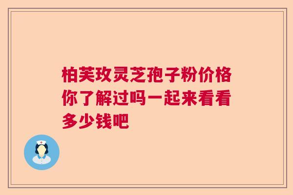 柏芙玫灵芝孢子粉价格你了解过吗一起来看看多少钱吧 柏芙玫灵芝孢子粉价格你了解过吗一起来看看多少钱吧
