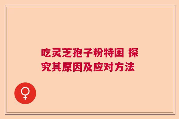 吃灵芝孢子粉特困 探究其原因及应对方法 吃灵芝孢子粉特困 探究其原因及应对方法