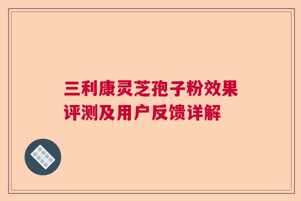 三利康灵芝孢子粉效果评测及用户反馈详解 三利康灵芝孢子粉效果评测及用户反馈详解