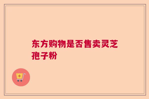 东方购物是否售卖灵芝孢子粉 东方购物是否售卖灵芝孢子粉