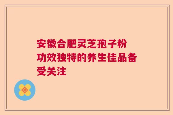 安徽合肥灵芝孢子粉 功效独特的养生佳品备受关注 安徽合肥灵芝孢子粉 功效独特的养生佳品备受关注