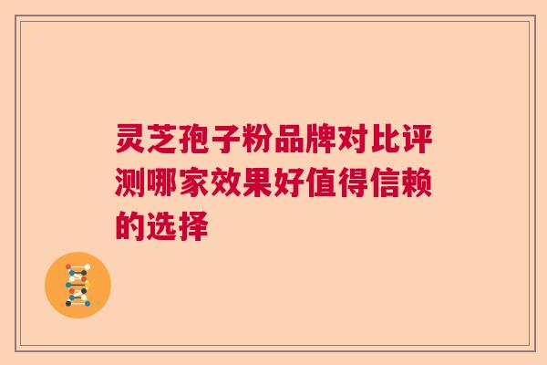 灵芝孢子粉品牌对比评测哪家效果好值得信赖的选择 灵芝孢子粉品牌对比评测哪家效果好值得信赖的选择