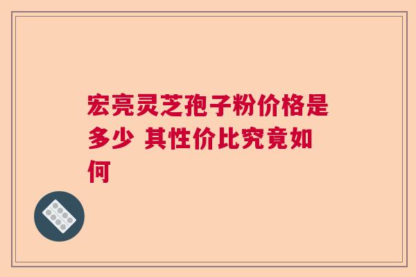 宏亮灵芝孢子粉价格是多少 其性价比究竟如何 宏亮灵芝孢子粉价格是多少 其性价比究竟如何