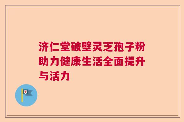 济仁堂破壁灵芝孢子粉助力健康生活全面提升与活力 济仁堂破壁灵芝孢子粉助力健康生活全面提升与活力