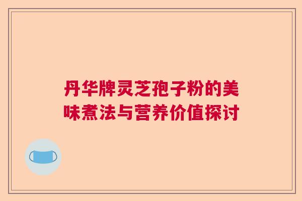 丹华牌灵芝孢子粉的美味煮法与营养价值探讨 丹华牌灵芝孢子粉的美味煮法与营养价值探讨