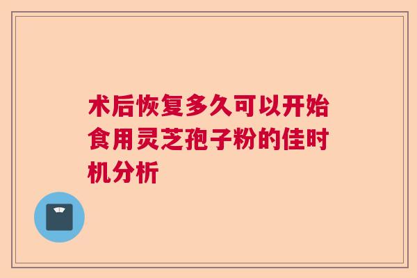 术后恢复多久可以开始食用灵芝孢子粉的佳时机分析 术后恢复多久可以开始食用灵芝孢子粉的佳时机分析
