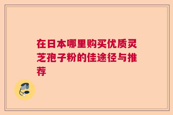 在日本哪里购买优质灵芝孢子粉的佳途径与推荐