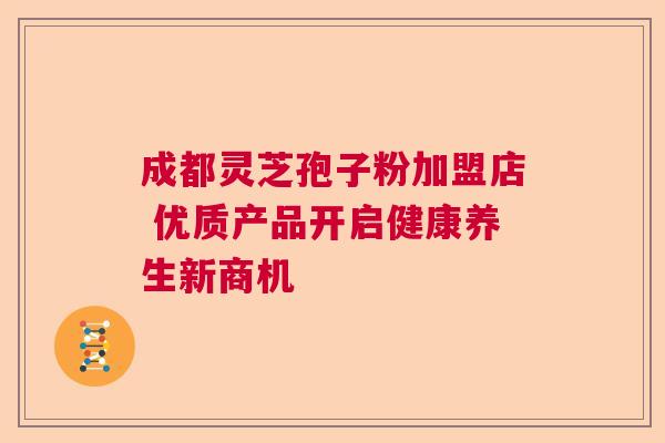 成都灵芝孢子粉加盟店 优质产品开启健康养生新商机 成都灵芝孢子粉加盟店 优质产品开启健康养生新商机