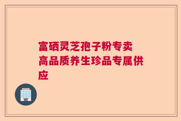 富硒灵芝孢子粉专卖 高品质养生珍品专属供应 富硒灵芝孢子粉专卖 高品质养生珍品专属供应