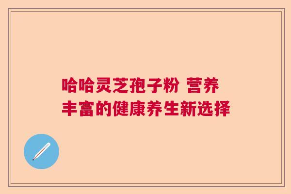 哈哈灵芝孢子粉 营养丰富的健康养生新选择 哈哈灵芝孢子粉 营养丰富的健康养生新选择