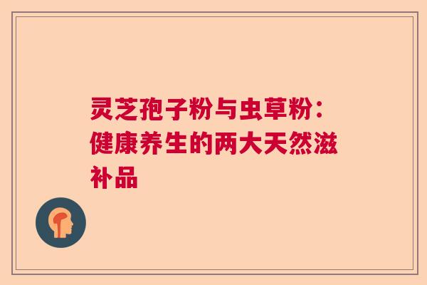 灵芝孢子粉与虫草粉:健康养生的两大天然滋补品 灵芝孢子粉与虫草粉:健康养生的两大天然滋补品