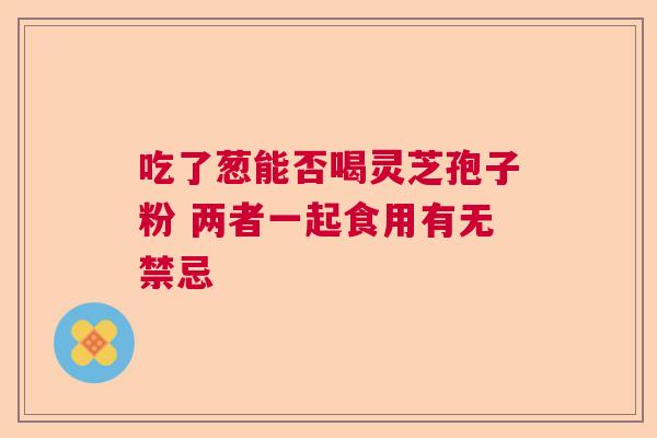 吃了葱能否喝灵芝孢子粉 两者一起食用有无禁忌 吃了葱能否喝灵芝孢子粉 两者一起食用有无禁忌