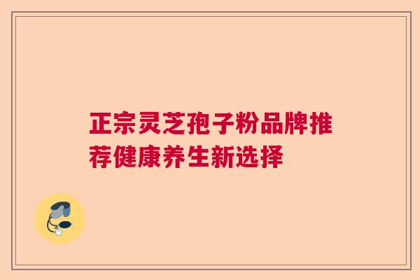 正宗灵芝孢子粉品牌推荐健康养生新选择 正宗灵芝孢子粉品牌推荐健康养生新选择