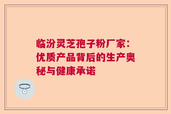 临汾灵芝孢子粉厂家:优质产品背后的生产奥秘与健康承诺 临汾灵芝孢子粉厂家:优质产品背后的生产奥秘与健康承诺