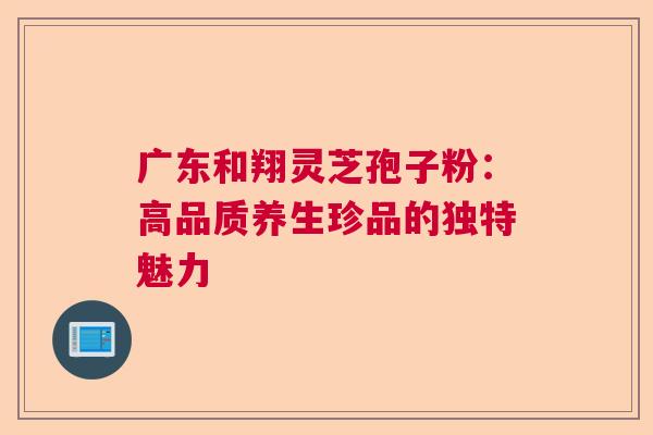 广东和翔灵芝孢子粉:高品质养生珍品的独特魅力 广东和翔灵芝孢子粉:高品质养生珍品的独特魅力