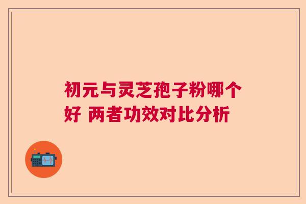 初元与灵芝孢子粉哪个好 两者功效对比分析 初元与灵芝孢子粉哪个好 两者功效对比分析