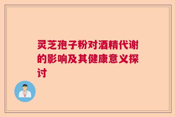 灵芝孢子粉对酒精代谢的影响及其健康意义探讨 灵芝孢子粉对酒精代谢的影响及其健康意义探讨