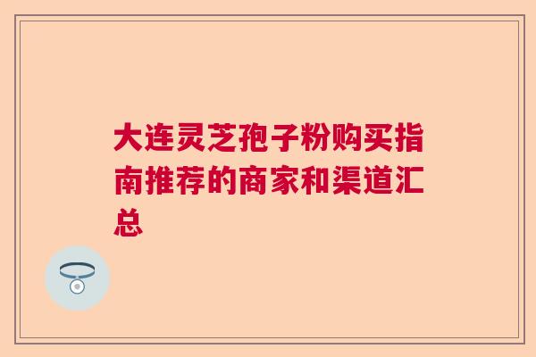 大连灵芝孢子粉购买指南推荐的商家和渠道汇总 大连灵芝孢子粉购买指南推荐的商家和渠道汇总
