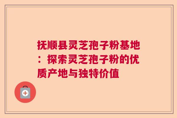 抚顺县灵芝孢子粉基地:探索灵芝孢子粉的优质产地与独特价值 抚顺县灵芝孢子粉基地:探索灵芝孢子粉的优质产地与独特价值
