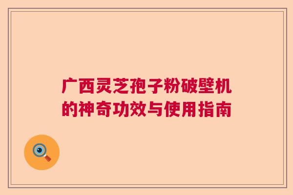 广西灵芝孢子粉破壁机的神奇功效与使用指南 广西灵芝孢子粉破壁机的神奇功效与使用指南