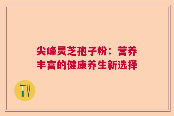 尖峰灵芝孢子粉:营养丰富的健康养生新选择 尖峰灵芝孢子粉:营养丰富的健康养生新选择
