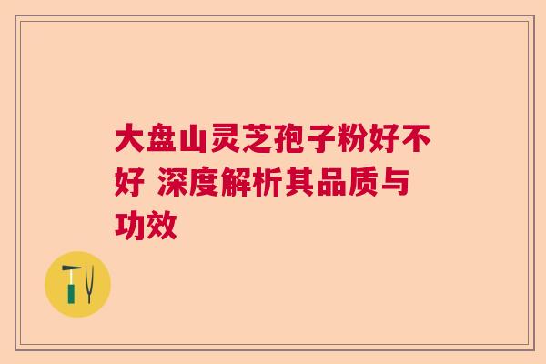 大盘山灵芝孢子粉好不好 深度解析其品质与功效 大盘山灵芝孢子粉好不好 深度解析其品质与功效