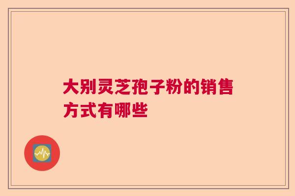大别灵芝孢子粉的销售方式有哪些 大别灵芝孢子粉的销售方式有哪些
