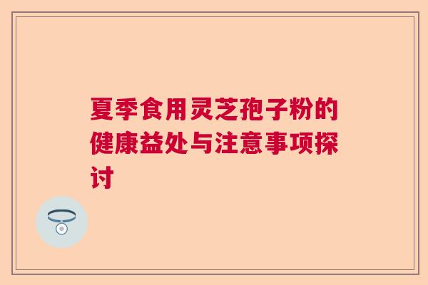 夏季食用灵芝孢子粉的健康益处与注意事项探讨 夏季食用灵芝孢子粉的健康益处与注意事项探讨