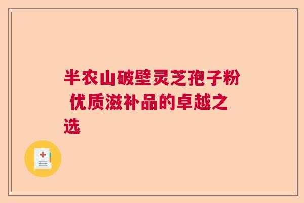 半农山破壁灵芝孢子粉 优质滋补品的卓越之选 半农山破壁灵芝孢子粉 优质滋补品的卓越之选