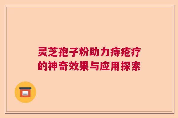 灵芝孢子粉助力痔疮疗的神奇效果与应用探索 灵芝孢子粉助力痔疮疗的神奇效果与应用探索