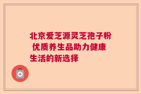 北京爱芝源灵芝孢子粉 优质养生品助力健康生活的新选择 北京爱芝源灵芝孢子粉 优质养生品助力健康生活的新选择