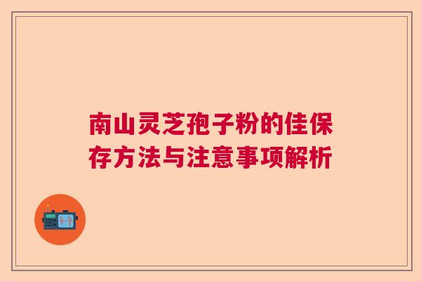 南山灵芝孢子粉的佳保存方法与注意事项解析