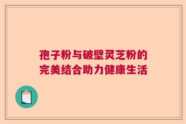 孢子粉与破壁灵芝粉的完美结合助力健康生活 孢子粉与破壁灵芝粉的完美结合助力健康生活