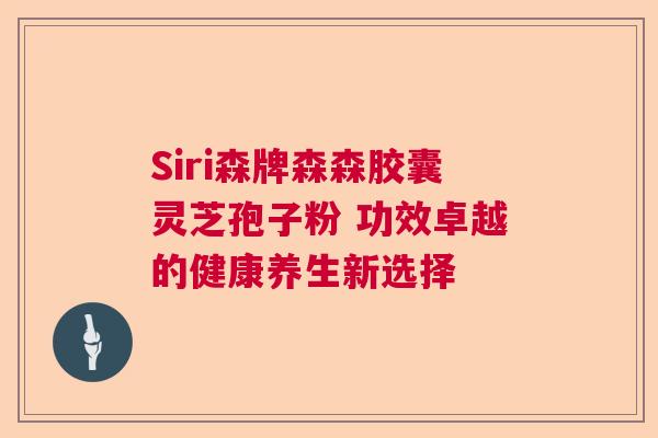 Siri森牌森森胶囊灵芝孢子粉 功效卓越的健康养生新选择 Siri森牌森森胶囊灵芝孢子粉 功效卓越的健康养生新选择