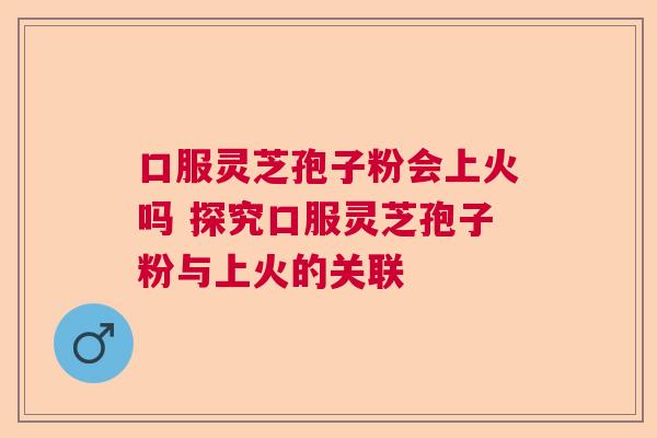口服灵芝孢子粉会上火吗 探究口服灵芝孢子粉与上火的关联 口服灵芝孢子粉会上火吗 探究口服灵芝孢子粉与上火的关联
