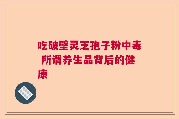 吃破壁灵芝孢子粉中毒 所谓养生品背后的健康 吃破壁灵芝孢子粉中毒 所谓养生品背后的健康