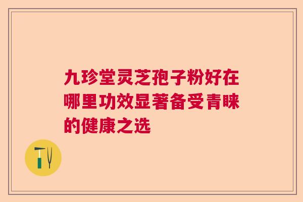 九珍堂灵芝孢子粉好在哪里功效显著备受青睐的健康之选