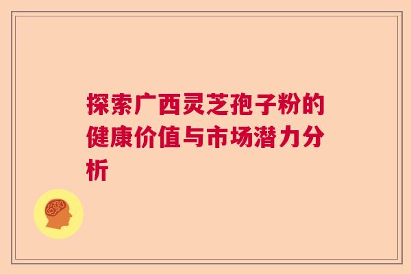 探索广西灵芝孢子粉的健康价值与市场潜力分析 探索广西灵芝孢子粉的健康价值与市场潜力分析