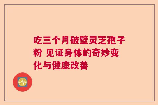 吃三个月破壁灵芝孢子粉 见证身体的奇妙变化与健康改善 吃三个月破壁灵芝孢子粉 见证身体的奇妙变化与健康改善