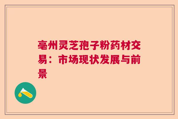 亳州灵芝孢子粉药材交易:市场现状发展与前景 亳州灵芝孢子粉药材交易:市场现状发展与前景
